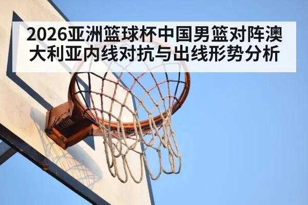 2026亚洲篮球杯中国男篮对阵澳大利亚内线对抗与出线形势分析